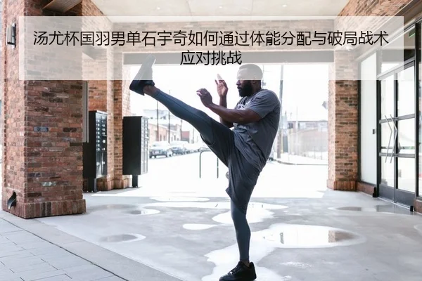 汤尤杯国羽男单石宇奇如何通过体能分配与破局战术应对挑战